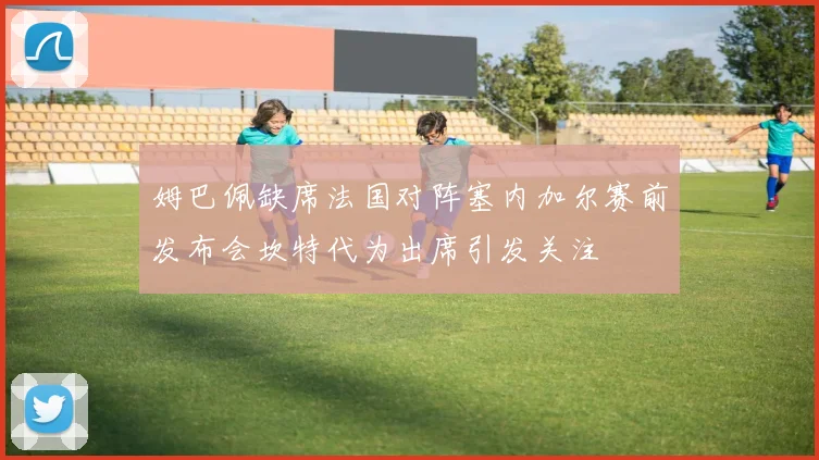 姆巴佩缺席法国对阵塞内加尔赛前发布会坎特代为出席引发关注
