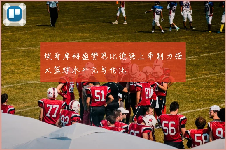 埃奇库姆盛赞恩比德场上牵制力强大篮球水平无与伦比