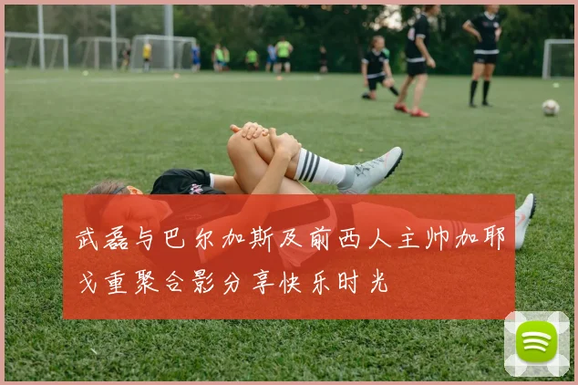 武磊与巴尔加斯及前西人主帅加耶戈重聚合影分享快乐时光