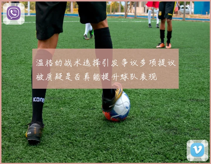 温格的战术选择引发争议多项提议被质疑是否真能提升球队表现