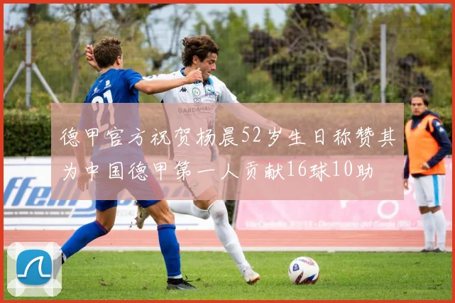 德甲官方祝贺杨晨52岁生日称赞其为中国德甲第一人贡献16球10助