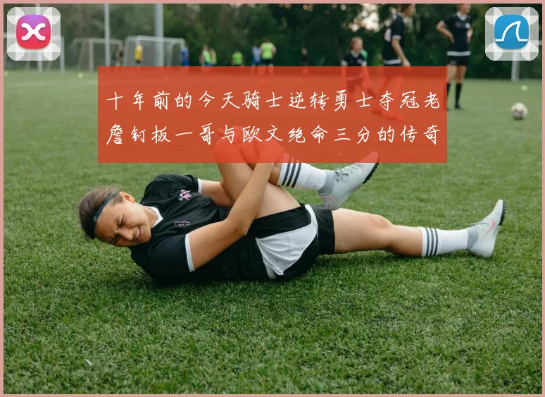 十年前的今天骑士逆转勇士夺冠老詹钉板一哥与欧文绝命三分的传奇时刻