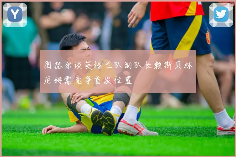 图赫尔谈英格兰队副队长赖斯贝林厄姆需竞争首发位置