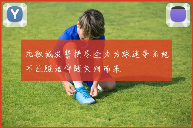 元敏诚发誓拼尽全力为球迷争光绝不让脏话伴随失利而来