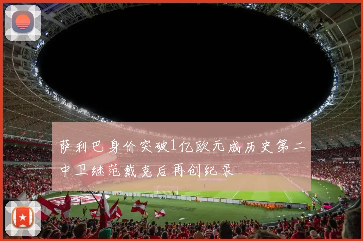 萨利巴身价突破1亿欧元成历史第二中卫继范戴克后再创纪录