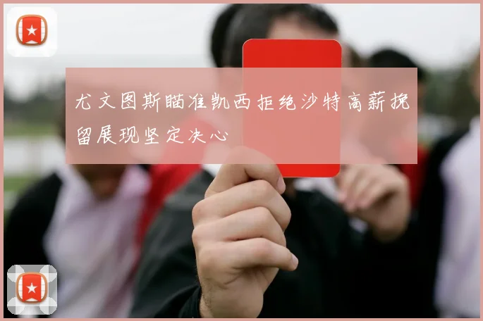 尤文图斯瞄准凯西拒绝沙特高薪挽留展现坚定决心