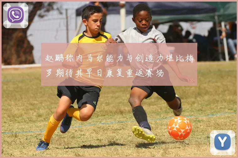 赵鹏称内马尔能力与创造力堪比梅罗期待其早日康复重返赛场