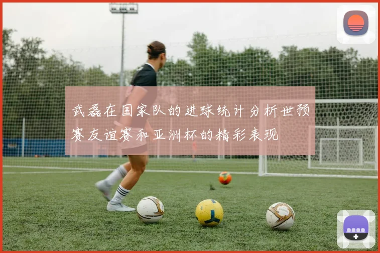 武磊在国家队的进球统计分析世预赛友谊赛和亚洲杯的精彩表现