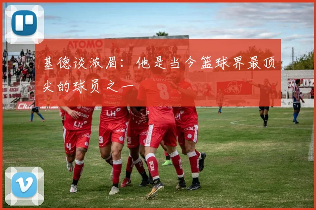 基德谈浓眉：他是当今篮球界最顶尖的球员之一