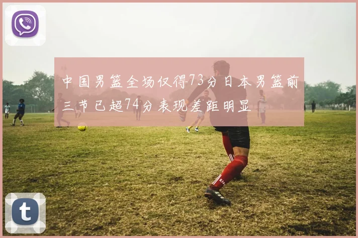中国男篮全场仅得73分日本男篮前三节已超74分表现差距明显