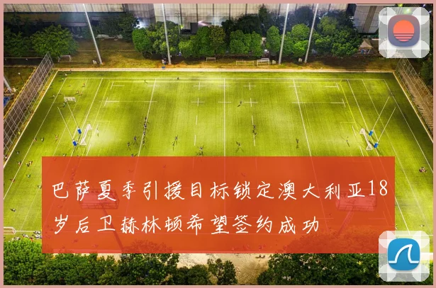 巴萨夏季引援目标锁定澳大利亚18岁后卫赫林顿希望签约成功
