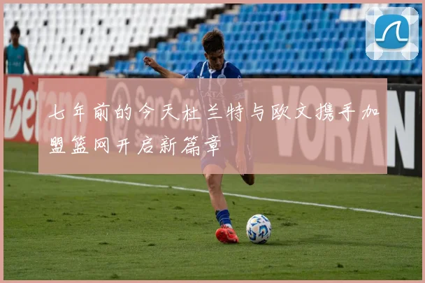 七年前的今天杜兰特与欧文携手加盟篮网开启新篇章