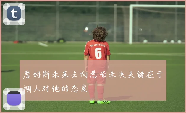 詹姆斯未来去向悬而未决关键在于湖人对他的态度