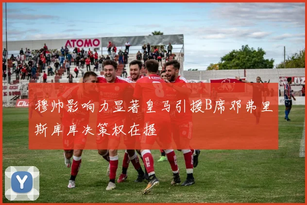 穆帅影响力显著皇马引援B席邓弗里斯库库决策权在握