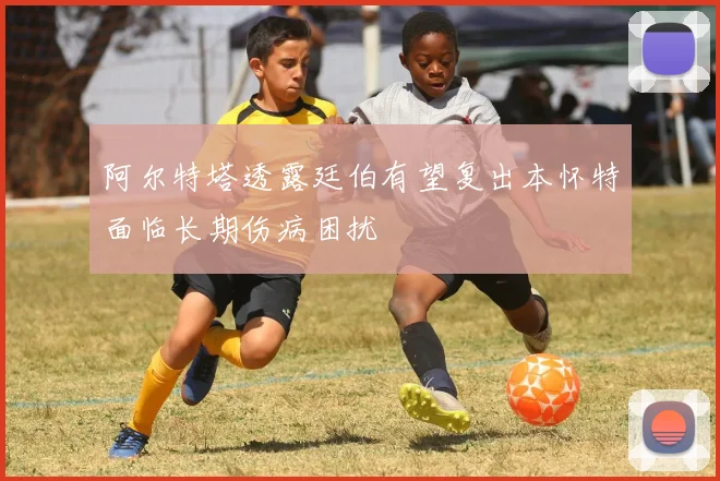 阿尔特塔透露廷伯有望复出本怀特面临长期伤病困扰