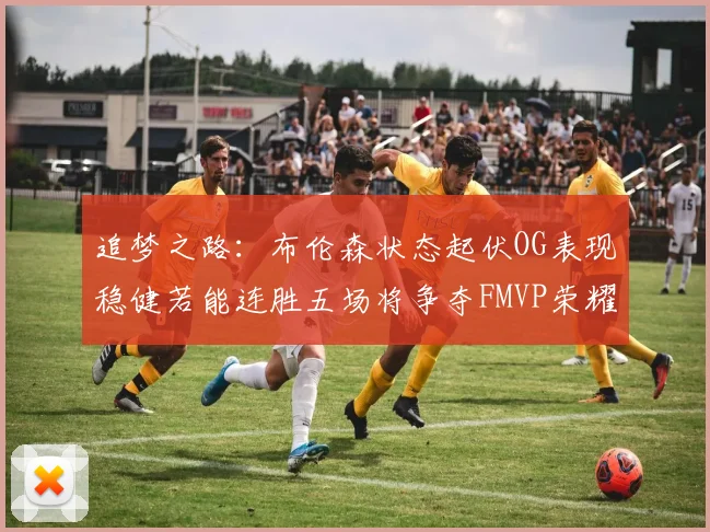 追梦之路：布伦森状态起伏OG表现稳健若能连胜五场将争夺FMVP荣耀