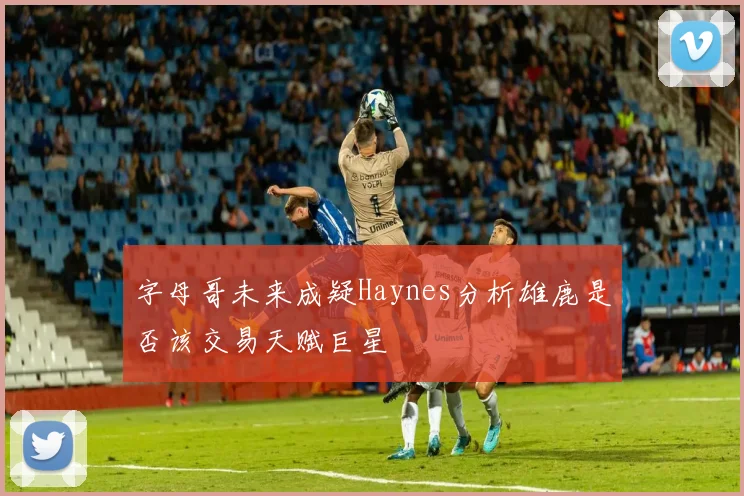 字母哥未来成疑Haynes分析雄鹿是否该交易天赋巨星