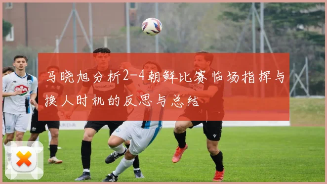 马晓旭分析2-4朝鲜比赛临场指挥与换人时机的反思与总结
