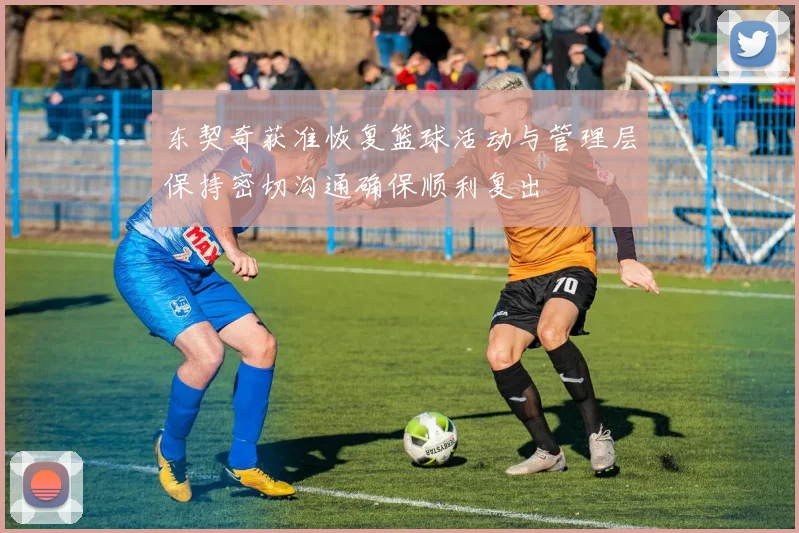 东契奇获准恢复篮球活动与管理层保持密切沟通确保顺利复出